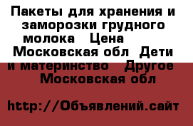 Пакеты для хранения и заморозки грудного молока › Цена ­ 600 - Московская обл. Дети и материнство » Другое   . Московская обл.